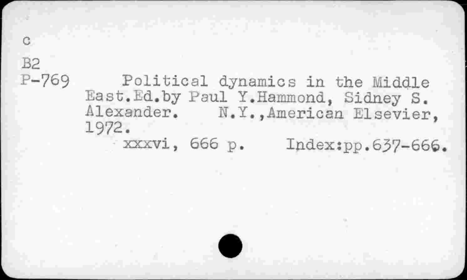 ﻿P-769 Political dynamics in the Middle East.Ed.by Paul Y.Hammond, Sidney S. Alexander. N.Y.»American Elsevier, 1972.
xxxvi, 666 p. Index:pp.6^7-666.